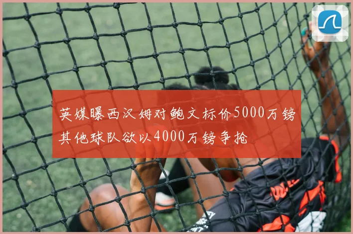 英媒曝西汉姆对鲍文标价5000万镑其他球队欲以4000万镑争抢