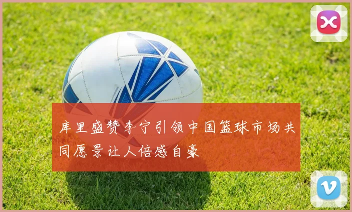 库里盛赞李宁引领中国篮球市场共同愿景让人倍感自豪