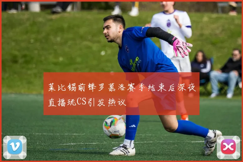 莱比锡前锋罗慕洛赛季结束后深夜直播玩CS引发热议