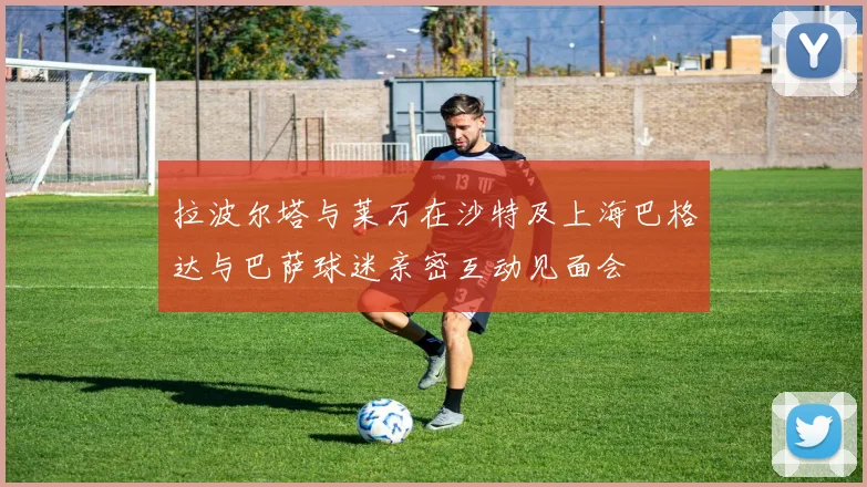 拉波尔塔与莱万在沙特及上海巴格达与巴萨球迷亲密互动见面会