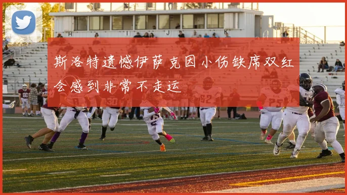 斯洛特遗憾伊萨克因小伤缺席双红会感到非常不走运