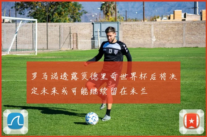 罗马诺透露莫德里奇世界杯后将决定未来或可能继续留在米兰