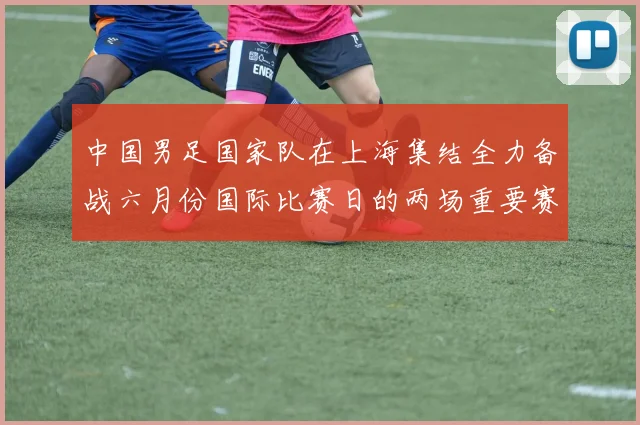 中国男足国家队在上海集结全力备战六月份国际比赛日的两场重要赛事