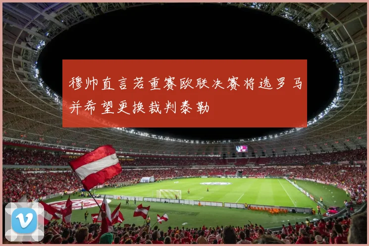 穆帅直言若重赛欧联决赛将选罗马并希望更换裁判泰勒