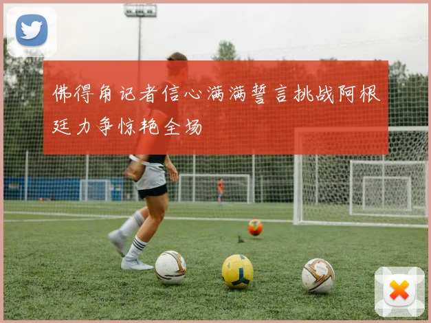 佛得角记者信心满满誓言挑战阿根廷力争惊艳全场