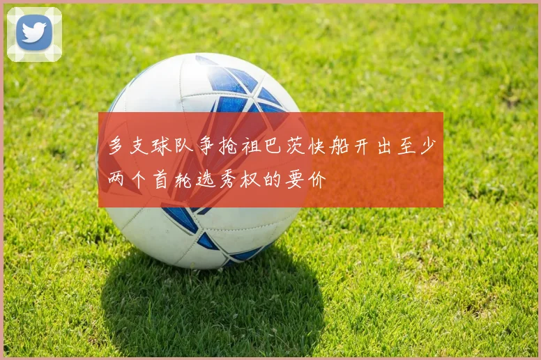 多支球队争抢祖巴茨快船开出至少两个首轮选秀权的要价
