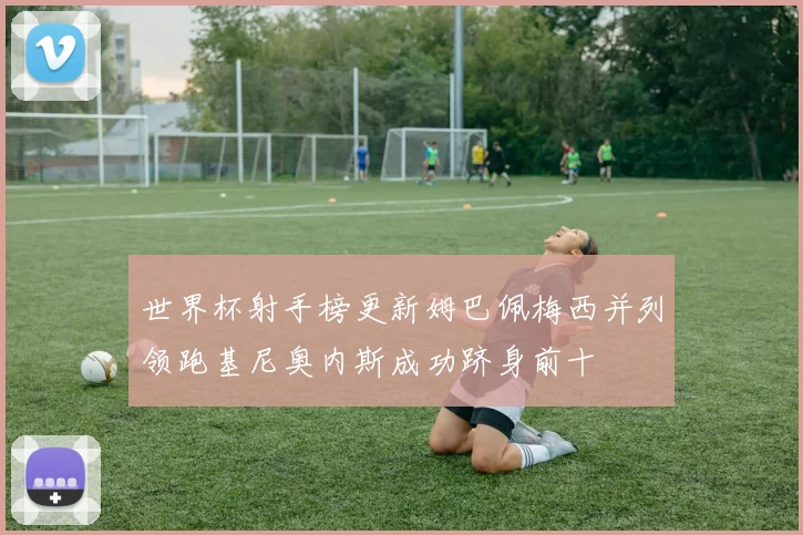 世界杯射手榜更新姆巴佩梅西并列领跑基尼奥内斯成功跻身前十