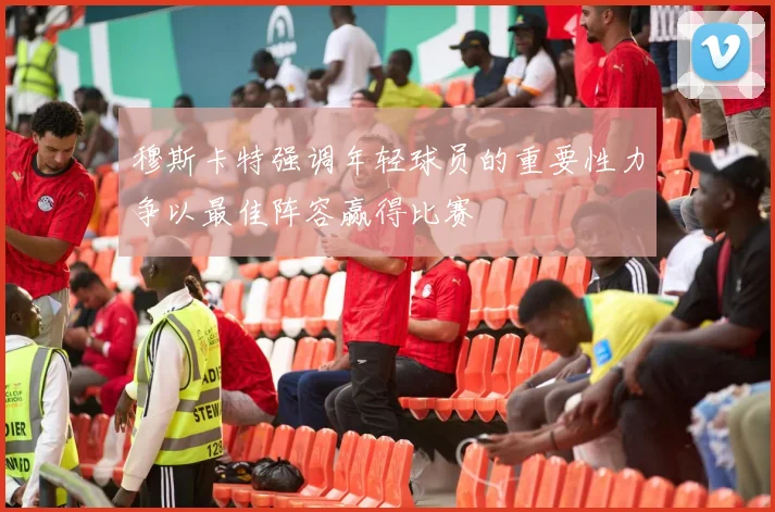 穆斯卡特强调年轻球员的重要性力争以最佳阵容赢得比赛