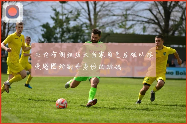 杰伦布朗经历大当家角色后难以接受塔图姆副手身份的挑战