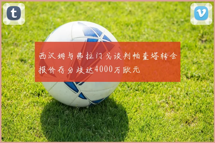 西汉姆与弗拉门戈谈判帕奎塔转会报价存分歧达4000万欧元