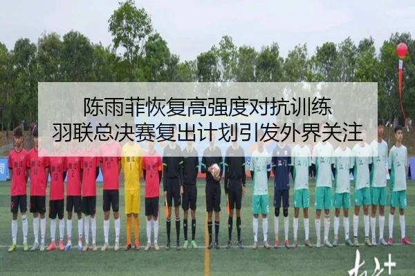 陈雨菲恢复高强度对抗训练 羽联总决赛复出计划引发外界关注